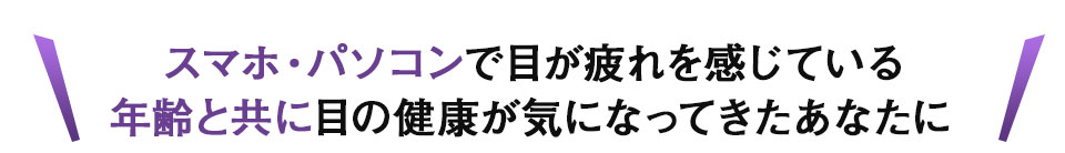 スマホ・パソコンで目が疲れを感じている、年齢と共に目の健康が気になってきたあなたに