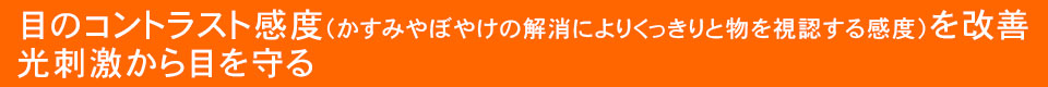 目のコントラスト感度(かすみやぼやけの解消によりくっきりと物を視認する感度)を改善。光刺激から目を守る。