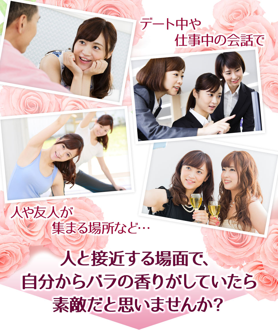 デート中や仕事中の会話、運動で汗をかいたり、人の集まるパーティーなど 人と接近する場面で、自分からバラの香りがしていたら素敵だと思いませんか?