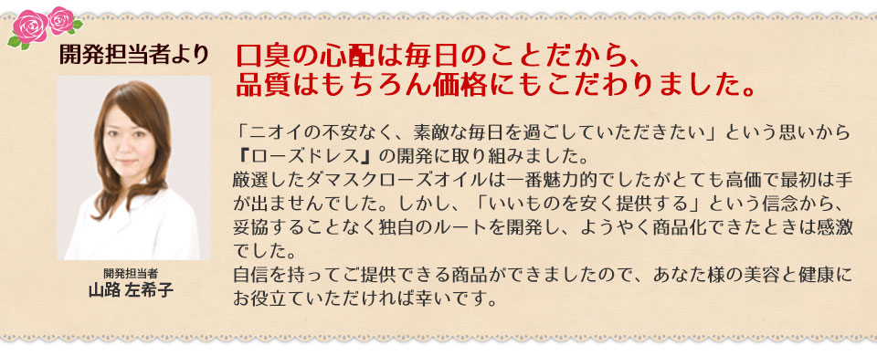 口臭の心配は毎日のことだから、品質はもちろん価格にもこだわりました。「ニオイの不安なく、素敵な毎日を過ごしていただきたい」という思いから、『ローズドレス』の開発に取り組みました。厳選したダマスクローズオイルは一番魅力的でしたがとても高価で最初は手が出ませんでした。しかし、「いいものを安く提供する」という信念から、妥協することなく独自のルートを開発し、ようやく商品化できたときは感激でした。自信を持ってご提供できる商品ができましたので、あなた様の美容と健康にお役立ていただければ幸いです。