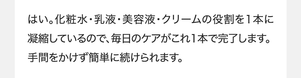 はい。化粧水・乳液・美容液・クリームの役割を1本に凝縮しているので、毎日のケアがこれ1本で完了します。手間をかけず簡単に続けられます。