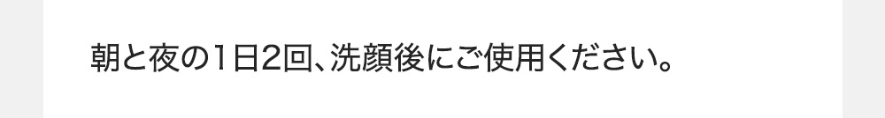朝と夜の1日2回、洗顔後にご使用ください。