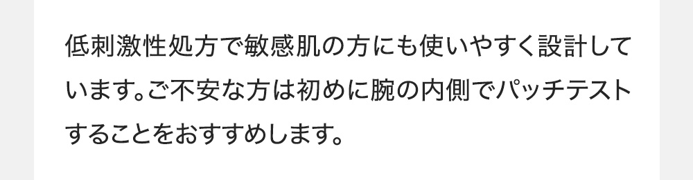 低刺激性処方で敏感肌の方にも使いやすく設計しています。ご不安な方は初めに腕の内側でパッチテストすることをおすすめします。
