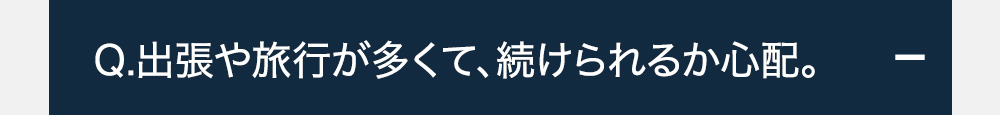 Q.出張や旅行が多くて、続けられるか心配。+