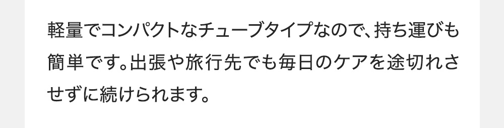 軽量でコンパクトなチューブタイプなので、持ち運びも簡単です。出張や旅行先でも毎日のケアを途切れさせずに続けられます。