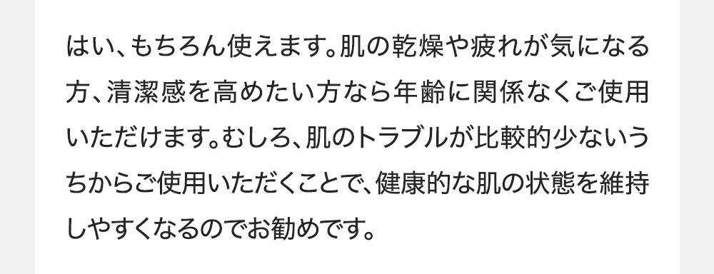 はい、もちろん使えます。肌の乾燥や疲れが気になる方、清潔感を高めたい方なら年齢に関係なくご使用いただけます。むしろ、肌のトラブルが比較的少ないうちからご使用いただくことで、健康的な肌の状態を維持しやすくなるのでお勧めです。