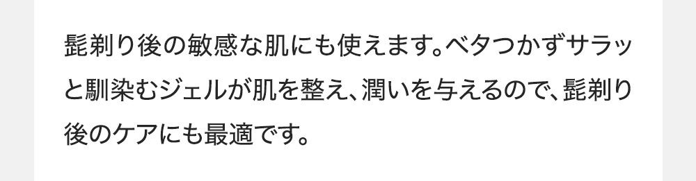 髭剃り後の敏感な肌にも使えます。ベタつかずサラッと馴染むジェルが肌を整え、潤いを与えるので、髭剃り後のケアにも最適です。
