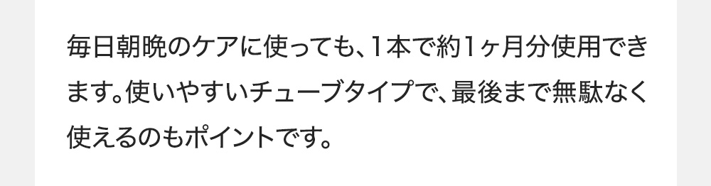 毎日朝晩のケアに使っても、1本で約1ヶ月分使用できます。使いやすいチューブタイプで、最後まで無駄なく使えるのもポイントです。