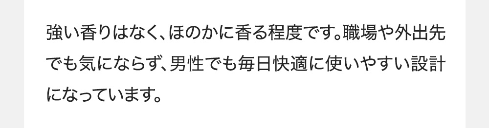 強い香りはなく、ほのかに香る程度です。職場や外出先でも気にならず、男性でも毎日快適に使いやすい設計になっています。