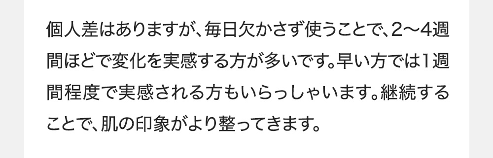 個人差はありますが、毎日欠かさず使うことで、2〜4週間ほどで変化を実感する方が多いです。早い方では1週間程度で実感される方もいらっしゃいます。継続することで、肌の印象がより整ってきます。